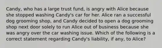 Candy, who has a large trust fund, is angry with Alice because she stopped washing Candy's car for her. Alice ran a successful dog grooming shop, and Candy decided to open a dog grooming shop next door solely to run Alice out of business because she was angry over the car washing issue. Which of the following is a correct statement regarding Candy's liability, if any, to Alice?