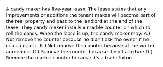 A candy maker has five-year lease. The lease states that any improvements or additions the tenant makes will become part of the real property and pass to the landlord at the end of the lease. They candy maker installs a marble counter on which to roll the candy. When the lease is up, the candy maker may: A.) Not remove the counter because he didn't ask the owner if he could install it B.) Not remove the counter because of the written agreement C.) Remove the counter because it isn't a fixture D.) Remove the marble counter because it's a trade fixture