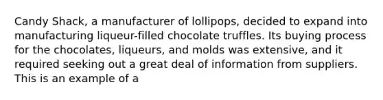 Candy Shack, a manufacturer of lollipops, decided to expand into manufacturing liqueur-filled chocolate truffles. Its buying process for the chocolates, liqueurs, and molds was extensive, and it required seeking out a great deal of information from suppliers. This is an example of a