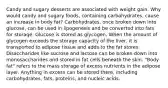 Candy and sugary desserts are associated with weight gain. Why would candy and sugary foods, containing carbohydrates, cause an increase in body fat? Carbohydrates, once broken down into glucose, can be used in lipogenesis and be converted into fats for storage. Glucose is stored as glycogen. When the amount of glycogen exceeds the storage capacity of the liver, it is transported to adipose tissue and adds to the fat stores. Disaccharides like sucrose and lactose can be broken down into monosaccharides and stored in fat cells beneath the skin. "Body fat" refers to the mass storage of excess nutrients in the adipose layer. Anything in excess can be stored there, including carbohydrates, fats, proteins, and nucleic acids.