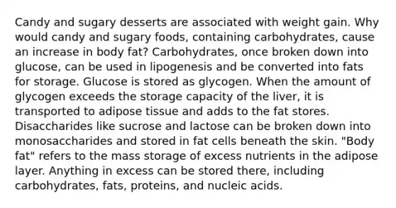 Candy and sugary desserts are associated with weight gain. Why would candy and sugary foods, containing carbohydrates, cause an increase in body fat? Carbohydrates, once broken down into glucose, can be used in lipogenesis and be converted into fats for storage. Glucose is stored as glycogen. When the amount of glycogen exceeds the storage capacity of the liver, it is transported to adipose tissue and adds to the fat stores. Disaccharides like sucrose and lactose can be broken down into monosaccharides and stored in fat cells beneath the skin. "Body fat" refers to the mass storage of excess nutrients in the adipose layer. Anything in excess can be stored there, including carbohydrates, fats, proteins, and nucleic acids.