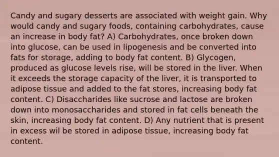 Candy and sugary desserts are associated with weight gain. Why would candy and sugary foods, containing carbohydrates, cause an increase in body fat? A) Carbohydrates, once broken down into glucose, can be used in lipogenesis and be converted into fats for storage, adding to body fat content. B) Glycogen, produced as glucose levels rise, will be stored in the liver. When it exceeds the storage capacity of the liver, it is transported to adipose tissue and added to the fat stores, increasing body fat content. C) Disaccharides like sucrose and lactose are broken down into monosaccharides and stored in fat cells beneath the skin, increasing body fat content. D) Any nutrient that is present in excess wil be stored in adipose tissue, increasing body fat content.