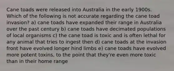 Cane toads were released into Australia in the early 1900s. Which of the following is not accurate regarding the cane toad invasion? a) cane toads have expanded their range in Australia over the past century b) cane toads have decimated populations of local organisms c) the cane toad is toxic and is often lethal for any animal that tries to ingest then d) cane toads at the invasion front have evolved longer hind limbs e) cane toads have evolved more potent toxins, to the point that they're even more toxic than in their home range