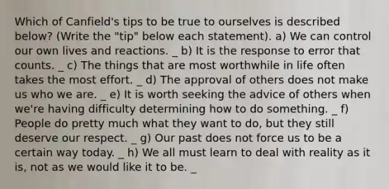 Which of Canfield's tips to be true to ourselves is described below? (Write the "tip" below each statement). a) We can control our own lives and reactions. _ b) It is the response to error that counts. _ c) The things that are most worthwhile in life often takes the most effort. _ d) The approval of others does not make us who we are. _ e) It is worth seeking the advice of others when we're having difficulty determining how to do something. _ f) People do pretty much what they want to do, but they still deserve our respect. _ g) Our past does not force us to be a certain way today. _ h) We all must learn to deal with reality as it is, not as we would like it to be. _