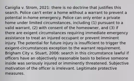 Caniglia v. Strom, 2021: there is no doctrine that justifies this search. Police can't enter a home without a warrant to prevent a potential in-home emergency. Police can only enter a private home under limited circumstances, including (1) pursuant to a valid warrant, (2) with consent of the homeowner, and (3) if there are exigent circumstances requiring immediate emergency assistance to treat an injured occupant or prevent imminent injury. The potential for future injury is insufficient to trigger the exigent-circumstances exception to the warrant requirement. Brigham City v. Stuart, 2006: search in this circumstance lawful if officers have an objectively reasonable basis to believe someone inside was seriously injured or imminently threatened. Subjective motivation of the officer is irrelevant. Legitimate protective measures.