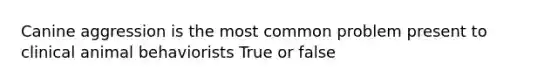 Canine aggression is the most common problem present to clinical animal behaviorists True or false