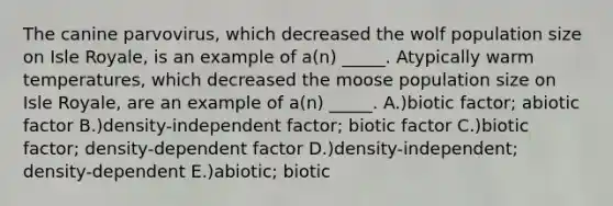 The canine parvovirus, which decreased the wolf population size on Isle Royale, is an example of a(n) _____. Atypically warm temperatures, which decreased the moose population size on Isle Royale, are an example of a(n) _____. A.)biotic factor; abiotic factor B.)density-independent factor; biotic factor C.)biotic factor; density-dependent factor D.)density-independent; density-dependent E.)abiotic; biotic