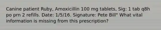 Canine patient Ruby, Amoxicillin 100 mg tablets, Sig: 1 tab q8h po prn 2 refills. Date: 1/5/16. Signature: Pete Bill" What vital information is missing from this prescription?