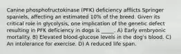 Canine phosphofructokinase (PFK) deficiency afflicts Springer spaniels, affecting an estimated 10% of the breed. Given its critical role in glycolysis, one implication of the genetic defect resulting in PFK deficiency in dogs is _____. A) Early embryonic mortality. B) Elevated blood-glucose levels in the dog's blood. C) An intolerance for exercise. D) A reduced life span.