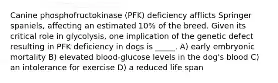 Canine phosphofructokinase (PFK) deficiency afflicts Springer spaniels, affecting an estimated 10% of the breed. Given its critical role in glycolysis, one implication of the genetic defect resulting in PFK deficiency in dogs is _____. A) early embryonic mortality B) elevated blood-glucose levels in the dog's blood C) an intolerance for exercise D) a reduced life span