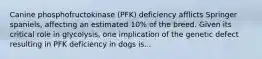 Canine phosphofructokinase (PFK) deficiency afflicts Springer spaniels, affecting an estimated 10% of the breed. Given its critical role in glycolysis, one implication of the genetic defect resulting in PFK deficiency in dogs is...