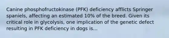 Canine phosphofructokinase (PFK) deficiency afflicts Springer spaniels, affecting an estimated 10% of the breed. Given its critical role in glycolysis, one implication of the genetic defect resulting in PFK deficiency in dogs is...