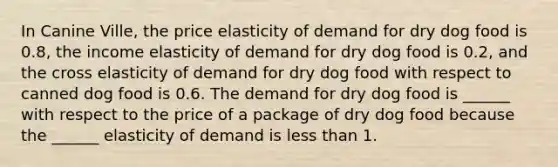 In Canine Ville, the price elasticity of demand for dry dog food is 0.8​, the income elasticity of demand for dry dog food is 0.2​, and the cross elasticity of demand for dry dog food with respect to canned dog food is 0.6. The demand for dry dog food is​ ______ with respect to the price of a package of dry dog food because the​ ______ elasticity of demand is less than 1.