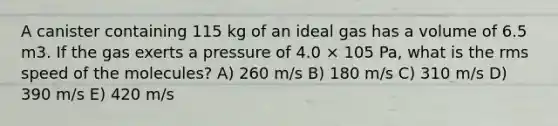 A canister containing 115 kg of an ideal gas has a volume of 6.5 m3. If the gas exerts a pressure of 4.0 × 105 Pa, what is the rms speed of the molecules? A) 260 m/s B) 180 m/s C) 310 m/s D) 390 m/s E) 420 m/s