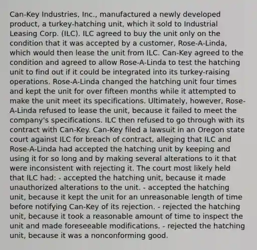 Can-Key Industries, Inc., manufactured a newly developed product, a turkey-hatching unit, which it sold to Industrial Leasing Corp. (ILC). ILC agreed to buy the unit only on the condition that it was accepted by a customer, Rose-A-Linda, which would then lease the unit from ILC. Can-Key agreed to the condition and agreed to allow Rose-A-Linda to test the hatching unit to find out if it could be integrated into its turkey-raising operations. Rose-A-Linda changed the hatching unit four times and kept the unit for over fifteen months while it attempted to make the unit meet its specifications. Ultimately, however, Rose-A-Linda refused to lease the unit, because it failed to meet the company's specifications. ILC then refused to go through with its contract with Can-Key. Can-Key filed a lawsuit in an Oregon state court against ILC for breach of contract, alleging that ILC and Rose-A-Linda had accepted the hatching unit by keeping and using it for so long and by making several alterations to it that were inconsistent with rejecting it. The court most likely held that ILC had: - accepted the hatching unit, because it made unauthorized alterations to the unit. - accepted the hatching unit, because it kept the unit for an unreasonable length of time before notifying Can-Key of its rejection. - rejected the hatching unit, because it took a reasonable amount of time to inspect the unit and made foreseeable modifications. - rejected the hatching unit, because it was a nonconforming good.