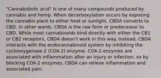 "Cannabidiolic acid" Is one of many compounds produced by cannabis and hemp. When decarboxylation occurs by exposing the cannabis plant to either heat or sunlight, CBDA converts to CBD. In other words, CBDA is the raw form or predecessor to CBD. While most cannabinoids bind directly with either the CB1 or CB2 receptors, CBDA doesn't work in this way. Instead, CBDA interacts with the endocannabinoid system by inhibiting the cyclooxygenase-2 (COX-2) enzyme. COX-2 enzymes are associated with inflammation after an injury or infection, so by blocking COX-2 enzymes, CBDA can relieve inflammation and associated pain.