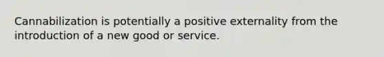 Cannabilization is potentially a positive externality from the introduction of a new good or service.