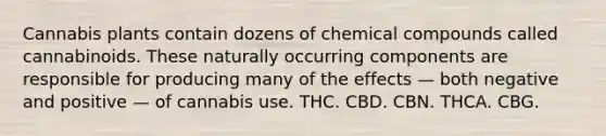 Cannabis plants contain dozens of chemical compounds called cannabinoids. These naturally occurring components are responsible for producing many of the effects — both negative and positive — of cannabis use. THC. CBD. CBN. THCA. CBG.