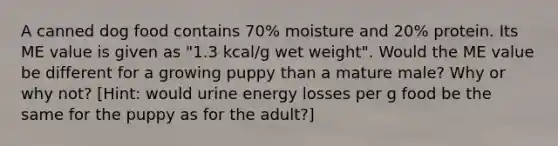 A canned dog food contains 70% moisture and 20% protein. Its ME value is given as "1.3 kcal/g wet weight". Would the ME value be different for a growing puppy than a mature male? Why or why not? [Hint: would urine energy losses per g food be the same for the puppy as for the adult?]