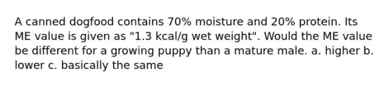 A canned dogfood contains 70% moisture and 20% protein. Its ME value is given as "1.3 kcal/g wet weight". Would the ME value be different for a growing puppy than a mature male. a. higher b. lower c. basically the same