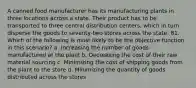 A canned food manufacturer has its manufacturing plants in three locations across a state. Their product has to be transported to three central distribution centers, which in turn disperse the goods to seventy-two stores across the state. 81. Which of the following is most likely to be the objective function in this scenario? a. Increasing the number of goods manufactured at the plant b. Decreasing the cost of their raw material sourcing c. Minimizing the cost of shipping goods from the plant to the store d. Minimizing the quantity of goods distributed across the stores