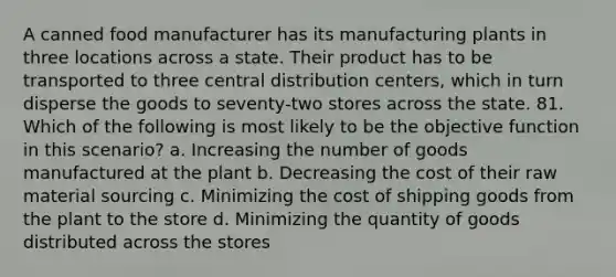 A canned food manufacturer has its manufacturing plants in three locations across a state. Their product has to be transported to three central distribution centers, which in turn disperse the goods to seventy-two stores across the state. 81. Which of the following is most likely to be the objective function in this scenario? a. Increasing the number of goods manufactured at the plant b. Decreasing the cost of their raw material sourcing c. Minimizing the cost of shipping goods from the plant to the store d. Minimizing the quantity of goods distributed across the stores