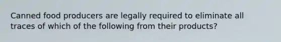 Canned food producers are legally required to eliminate all traces of which of the following from their products?