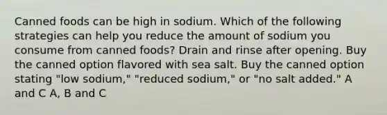 Canned foods can be high in sodium. Which of the following strategies can help you reduce the amount of sodium you consume from canned foods? Drain and rinse after opening. Buy the canned option flavored with sea salt. Buy the canned option stating "low sodium," "reduced sodium," or "no salt added." A and C A, B and C