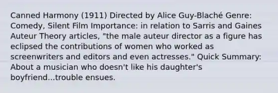 Canned Harmony (1911) Directed by Alice Guy-Blaché Genre: Comedy, Silent Film Importance: in relation to Sarris and Gaines Auteur Theory articles, "the male auteur director as a figure has eclipsed the contributions of women who worked as screenwriters and editors and even actresses." Quick Summary: About a musician who doesn't like his daughter's boyfriend...trouble ensues.