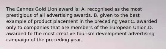 The Cannes Gold Lion award is: A. recognised as the most prestigious of all advertising awards. B. given to the best example of product placement in the preceding year.C. awarded only to companies that are members of the European Union.D. awarded to the most creative tourism development advertising campaign of the preceding year.