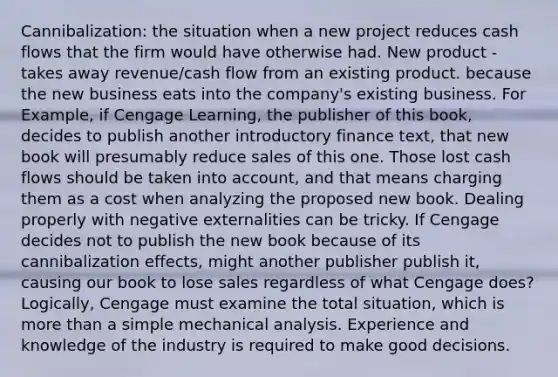 Cannibalization: the situation when a new project reduces cash flows that the firm would have otherwise had. New product - takes away revenue/cash flow from an existing product. because the new business eats into the company's existing business. For Example, if Cengage Learning, the publisher of this book, decides to publish another introductory finance text, that new book will presumably reduce sales of this one. Those lost cash flows should be taken into account, and that means charging them as a cost when analyzing the proposed new book. Dealing properly with negative externalities can be tricky. If Cengage decides not to publish the new book because of its cannibalization effects, might another publisher publish it, causing our book to lose sales regardless of what Cengage does? Logically, Cengage must examine the total situation, which is more than a simple mechanical analysis. Experience and knowledge of the industry is required to make good decisions.