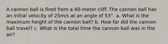 A cannon ball is fired from a 60-meter cliff. The cannon ball has an initial velocity of 25m/s at an angle of 53°. a. What is the maximum height of the cannon ball? b. How far did the cannon ball travel? c. What is the total time the cannon ball was in the air?