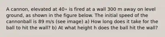 A cannon, elevated at 40∘ is fired at a wall 300 m away on level ground, as shown in the figure below. The initial speed of the cannonball is 89 m/s (see image) a) How long does it take for the ball to hit the wall? b) At what height h does the ball hit the wall?