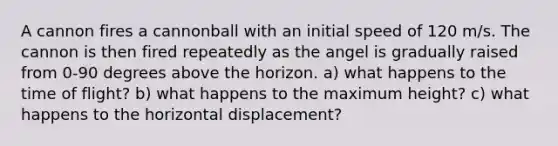 A cannon fires a cannonball with an initial speed of 120 m/s. The cannon is then fired repeatedly as the angel is gradually raised from 0-90 degrees above the horizon. a) what happens to the time of flight? b) what happens to the maximum height? c) what happens to the horizontal displacement?