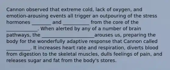 Cannon observed that extreme cold, lack of oxygen, and emotion-arousing events all trigger an outpouring of the stress hormones ________ and ___________ from the core of the _____________. When alerted by any of a number of brain pathways, the ______________________arouses us, preparing the body for the wonderfully adaptive response that Cannon called __________. It increases heart rate and respiration, diverts blood from digestion to the skeletal muscles, dulls feelings of pain, and releases sugar and fat from the body's stores.