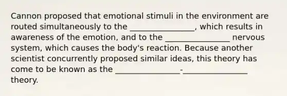 Cannon proposed that emotional stimuli in the environment are routed simultaneously to the ________________, which results in awareness of the emotion, and to the ________________ <a href='https://www.questionai.com/knowledge/kThdVqrsqy-nervous-system' class='anchor-knowledge'>nervous system</a>, which causes the body's reaction. Because another scientist concurrently proposed similar ideas, this theory has come to be known as the ________________-________________ theory.