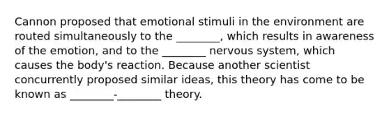 Cannon proposed that emotional stimuli in the environment are routed simultaneously to the ________, which results in awareness of the emotion, and to the ________ nervous system, which causes the body's reaction. Because another scientist concurrently proposed similar ideas, this theory has come to be known as ________-________ theory.