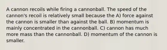 A cannon recoils while firing a cannonball. The speed of the cannon's recoil is relatively small because the A) force against the cannon is smaller than against the ball. B) momentum is mainly concentrated in the cannonball. C) cannon has much more mass than the cannonball. D) momentum of the cannon is smaller.