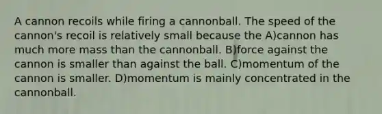 A cannon recoils while firing a cannonball. The speed of the cannon's recoil is relatively small because the A)cannon has much more mass than the cannonball. B)force against the cannon is smaller than against the ball. C)momentum of the cannon is smaller. D)momentum is mainly concentrated in the cannonball.