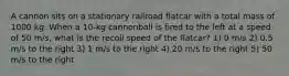 A cannon sits on a stationary railroad flatcar with a total mass of 1000 kg. When a 10-kg cannonball is fired to the left at a speed of 50 m/s, what is the recoil speed of the flatcar? 1) 0 m/s 2) 0.5 m/s to the right 3) 1 m/s to the right 4) 20 m/s to the right 5) 50 m/s to the right