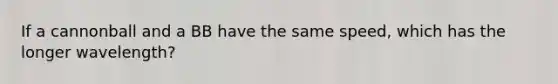 If a cannonball and a BB have the same speed, which has the longer wavelength?