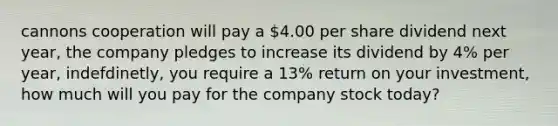 cannons cooperation will pay a 4.00 per share dividend next year, the company pledges to increase its dividend by 4% per year, indefdinetly, you require a 13% return on your investment, how much will you pay for the company stock today?