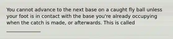 You cannot advance to the next base on a caught fly ball unless your foot is in contact with the base you're already occupying when the catch is made, or afterwards. This is called ______________