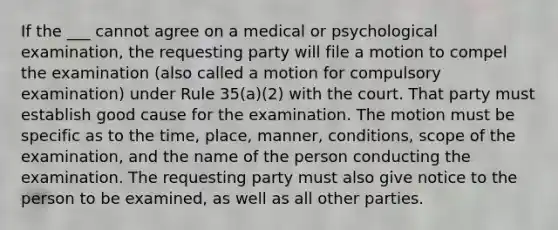 If the ___ cannot agree on a medical or psychological examination, the requesting party will file a motion to compel the examination (also called a motion for compulsory examination) under Rule 35(a)(2) with the court. That party must establish good cause for the examination. The motion must be specific as to the time, place, manner, conditions, scope of the examination, and the name of the person conducting the examination. The requesting party must also give notice to the person to be examined, as well as all other parties.