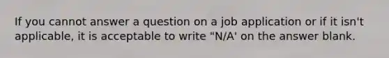 If you cannot answer a question on a job application or if it isn't applicable, it is acceptable to write "N/A' on the answer blank.