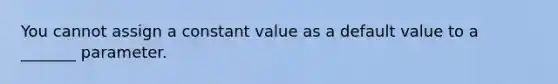 You cannot assign a constant value as a default value to a _______ parameter.