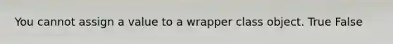 You cannot assign a value to a wrapper class object. True False