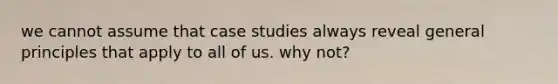 we cannot assume that case studies always reveal general principles that apply to all of us. why not?