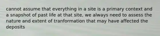 cannot assume that everything in a site is a primary context and a snapshot of past life at that site, we always need to assess the nature and extent of tranformation that may have affected the deposits