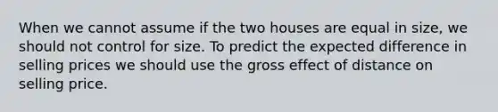 When we cannot assume if the two houses are equal in size, we should not control for size. To predict the expected difference in selling prices we should use the gross effect of distance on selling price.